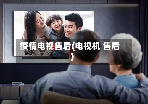 疫情电视售后(电视机 售后)-第3张图片
