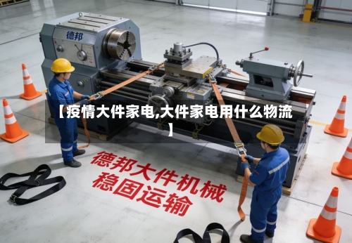 【疫情大件家电,大件家电用什么物流】