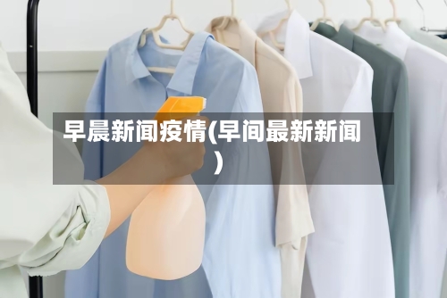 早晨新闻疫情(早间最新新闻)-第2张图片