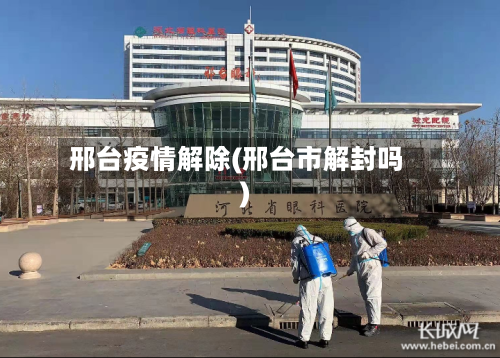 邢台疫情解除(邢台市解封吗)-第2张图片