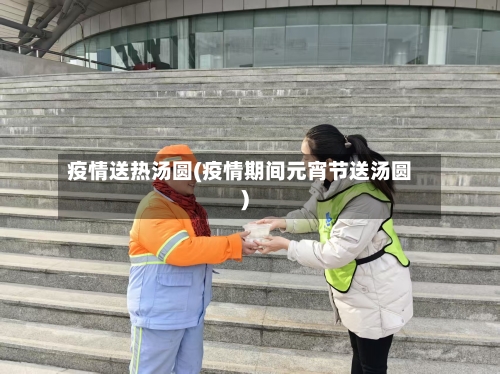 疫情送热汤圆(疫情期间元宵节送汤圆)-第3张图片