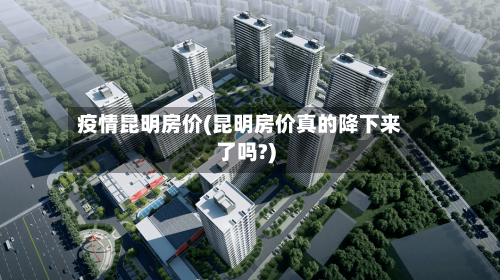 疫情昆明房价(昆明房价真的降下来了吗?)