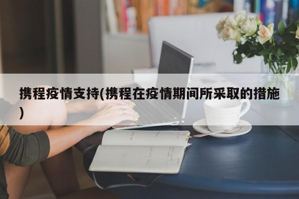 携程疫情支持(携程在疫情期间所采取的措施)