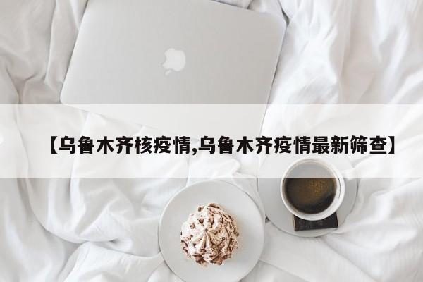 【乌鲁木齐核疫情,乌鲁木齐疫情最新筛查】